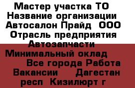 Мастер участка ТО › Название организации ­ Автосалон Прайд, ООО › Отрасль предприятия ­ Автозапчасти › Минимальный оклад ­ 20 000 - Все города Работа » Вакансии   . Дагестан респ.,Кизилюрт г.